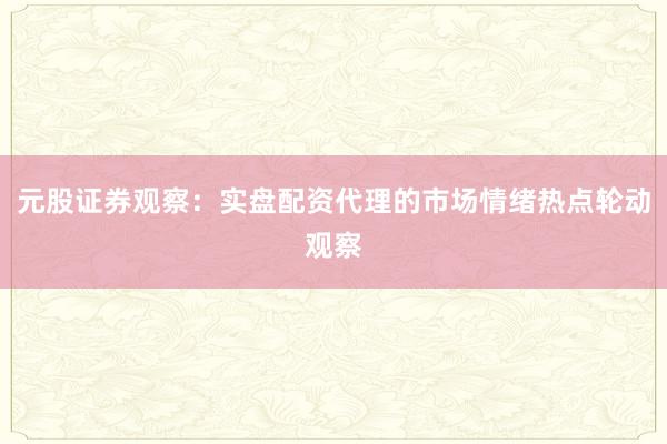 元股证券观察:实盘配资代理的市场情绪热点轮动观察