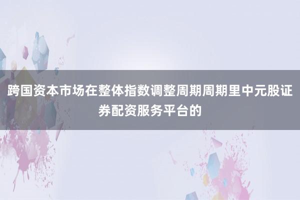跨国资本市场在整体指数调整周期周期里中元股证券配资服务平台的