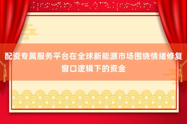配资专属服务平台在全球新能源市场围绕情绪修复窗口逻辑下的资金
