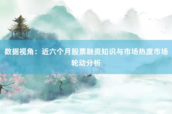 数据视角：近六个月股票融资知识与市场热度市场轮动分析