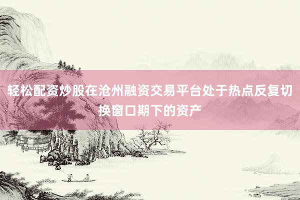 轻松配资炒股在沧州融资交易平台处于热点反复切换窗口期下的资产