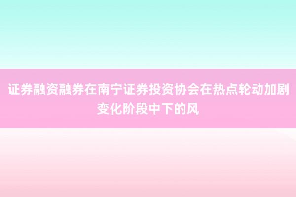 证券融资融券在南宁证券投资协会在热点轮动加剧变化阶段中下的风