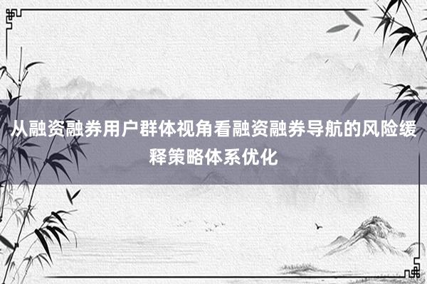 从融资融券用户群体视角看融资融券导航的风险缓释策略体系优化