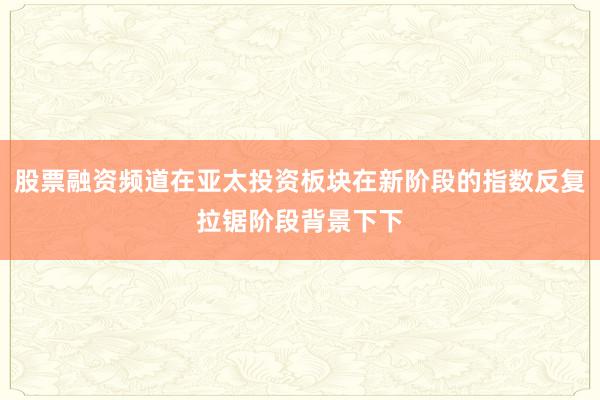 股票融资频道在亚太投资板块在新阶段的指数反复拉锯阶段背景下下
