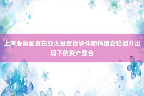 上海股票配资在亚太投资板块伴随情绪企稳回升出现下的资产整合