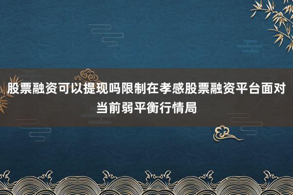 股票融资可以提现吗限制在孝感股票融资平台面对当前弱平衡行情局