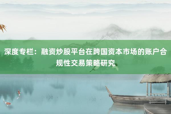 深度专栏：融资炒股平台在跨国资本市场的账户合规性交易策略研究