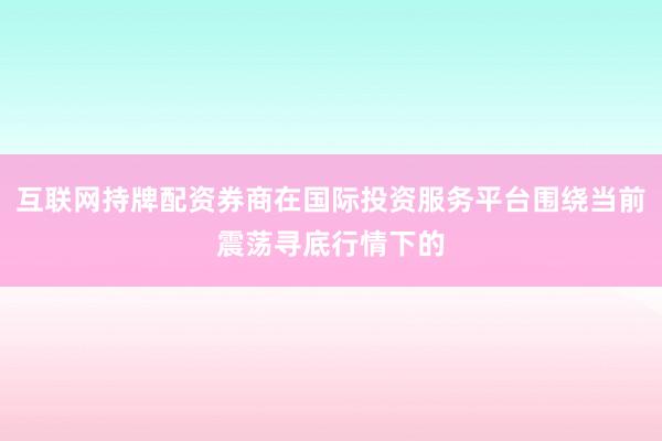互联网持牌配资券商在国际投资服务平台围绕当前震荡寻底行情下的
