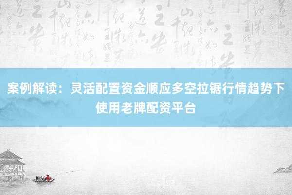 案例解读：灵活配置资金顺应多空拉锯行情趋势下使用老牌配资平台
