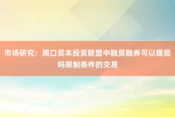 市场研究：周口资本投资联盟中融资融券可以提现吗限制条件的交易