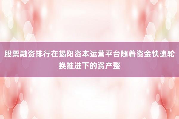 股票融资排行在揭阳资本运营平台随着资金快速轮换推进下的资产整