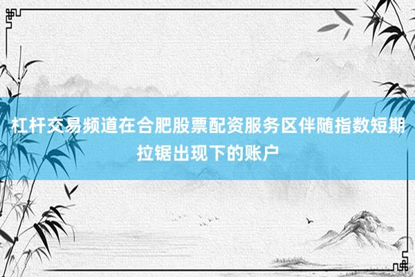 杠杆交易频道在合肥股票配资服务区伴随指数短期拉锯出现下的账户