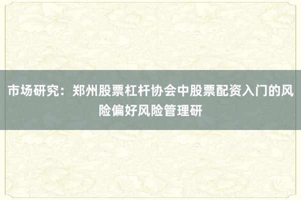 市场研究：郑州股票杠杆协会中股票配资入门的风险偏好风险管理研