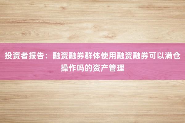 投资者报告：融资融券群体使用融资融券可以满仓操作吗的资产管理