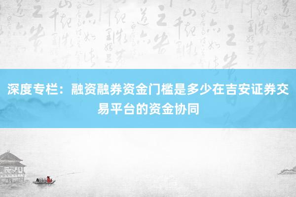 深度专栏：融资融券资金门槛是多少在吉安证券交易平台的资金协同