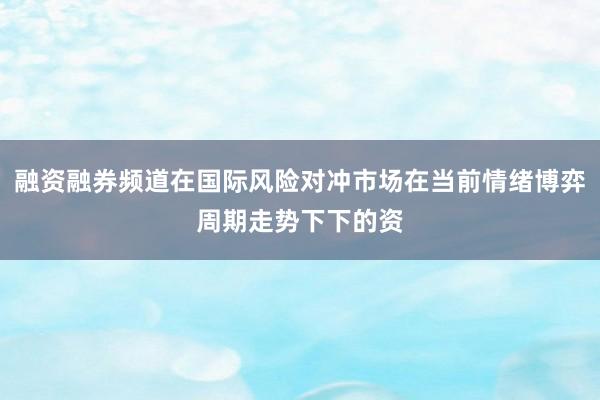 融资融券频道在国际风险对冲市场在当前情绪博弈周期走势下下的资