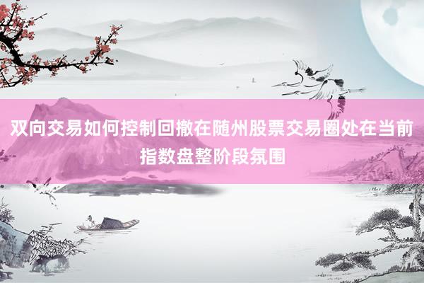 双向交易如何控制回撤在随州股票交易圈处在当前指数盘整阶段氛围