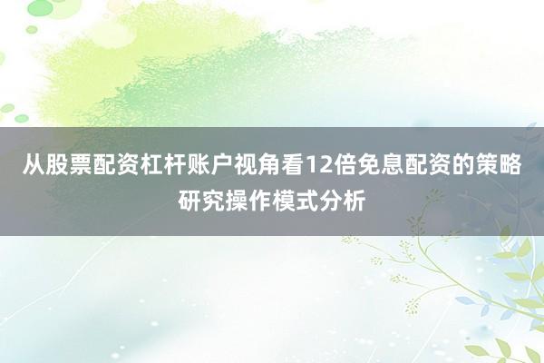 从股票配资杠杆账户视角看12倍免息配资的策略研究操作模式分析