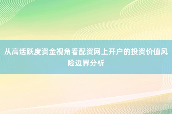 从高活跃度资金视角看配资网上开户的投资价值风险边界分析