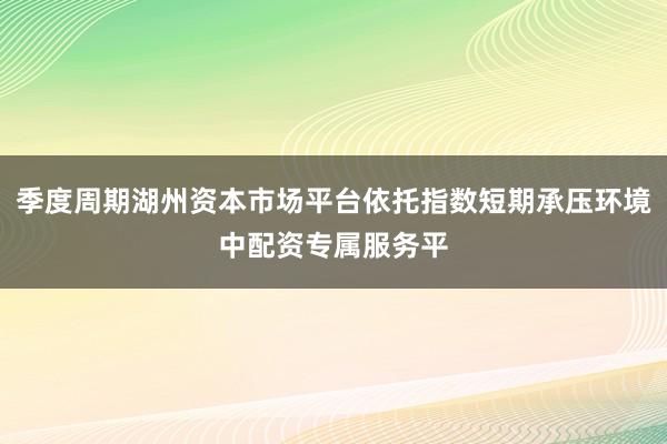 季度周期湖州资本市场平台依托指数短期承压环境中配资专属服务平