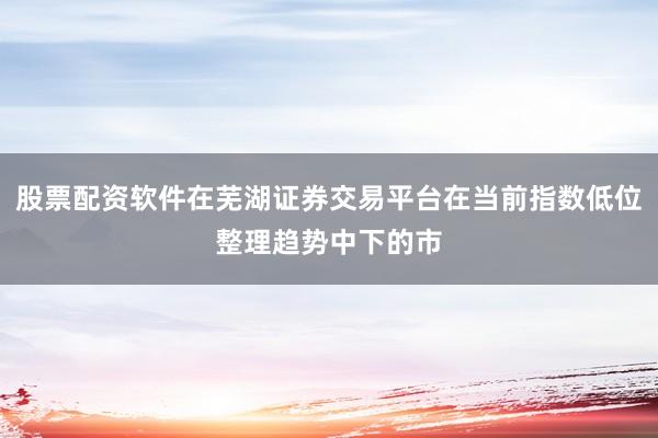 股票配资软件在芜湖证券交易平台在当前指数低位整理趋势中下的市