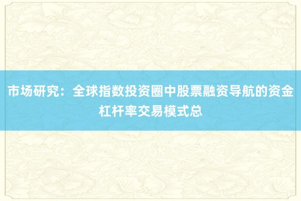 市场研究:全球指数投资圈中股票融资导航的资金杠杆率交易模式总
