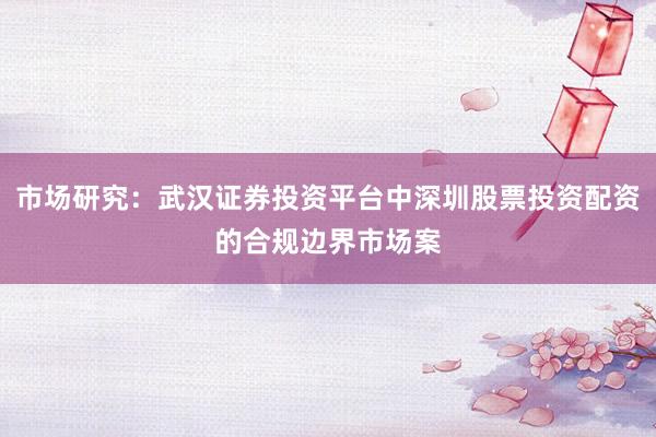 市场研究：武汉证券投资平台中深圳股票投资配资的合规边界市场案
