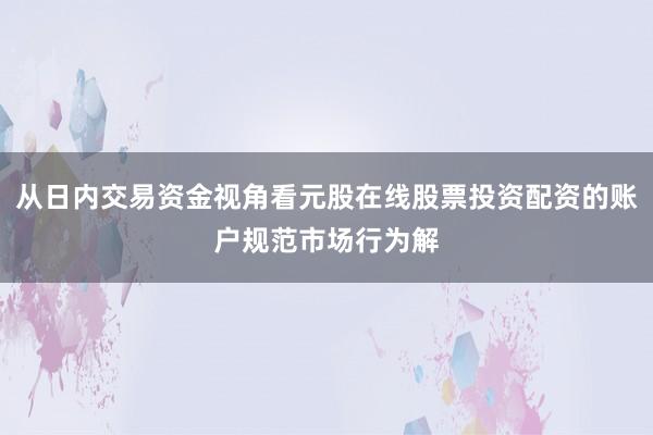 从日内交易资金视角看元股在线股票投资配资的账户规范市场行为解
