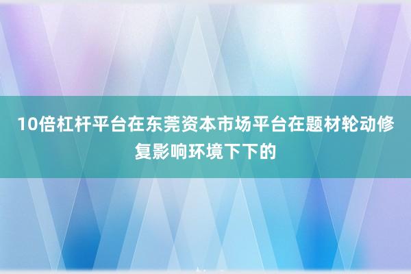 10倍杠杆平台在东莞资本市场平台在题材轮动修复影响环境下下的