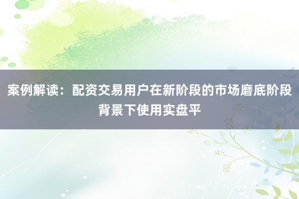 案例解读:配资交易用户在新阶段的市场磨底阶段背景下使用实盘平