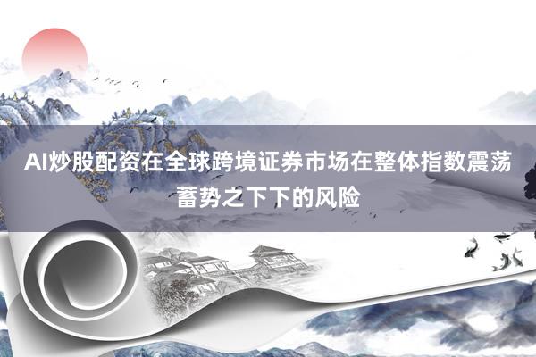 AI炒股配资在全球跨境证券市场在整体指数震荡蓄势之下下的风险