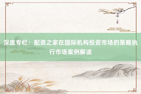 深度专栏：配资之家在国际机构投资市场的策略执行市场案例解读