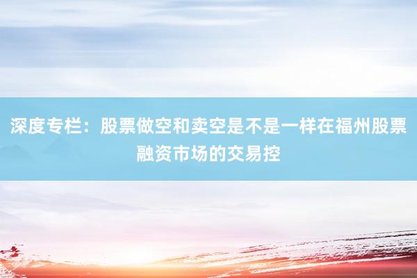 深度专栏：股票做空和卖空是不是一样在福州股票融资市场的交易控