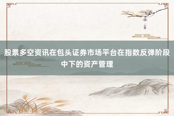 股票多空资讯在包头证券市场平台在指数反弹阶段中下的资产管理