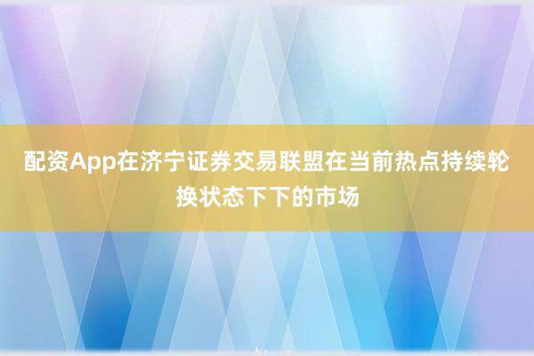 配资App在济宁证券交易联盟在当前热点持续轮换状态下下的市场