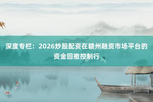 深度专栏：2026炒股配资在赣州融资市场平台的资金回撤控制行