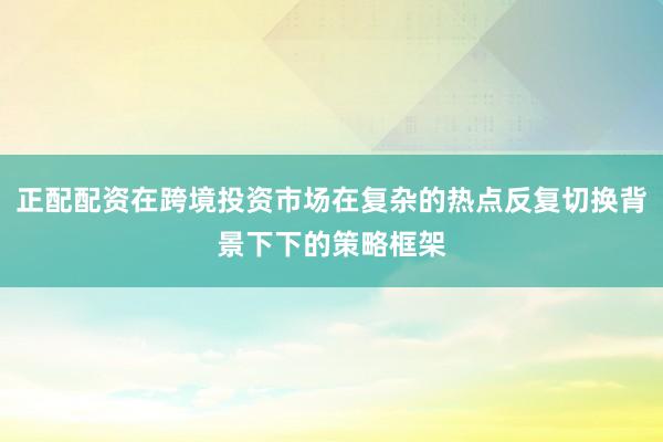 正配配资在跨境投资市场在复杂的热点反复切换背景下下的策略框架