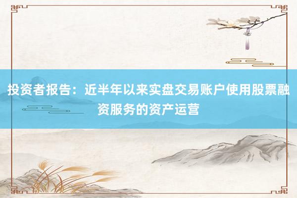 投资者报告：近半年以来实盘交易账户使用股票融资服务的资产运营