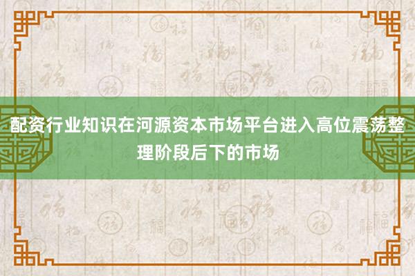配资行业知识在河源资本市场平台进入高位震荡整理阶段后下的市场