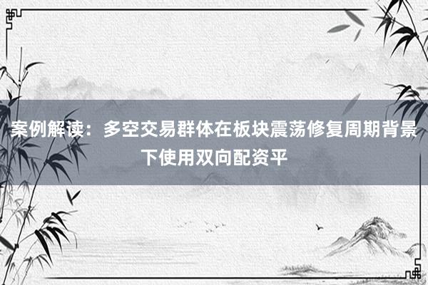 案例解读：多空交易群体在板块震荡修复周期背景下使用双向配资平