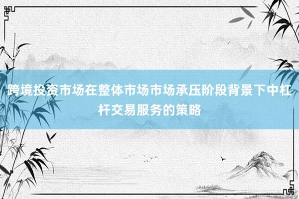 跨境投资市场在整体市场市场承压阶段背景下中杠杆交易服务的策略