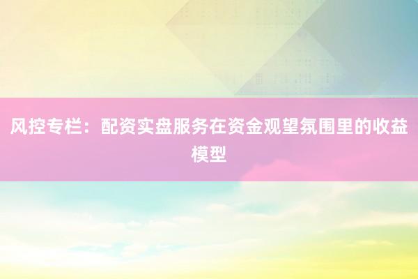 风控专栏：配资实盘服务在资金观望氛围里的收益模型