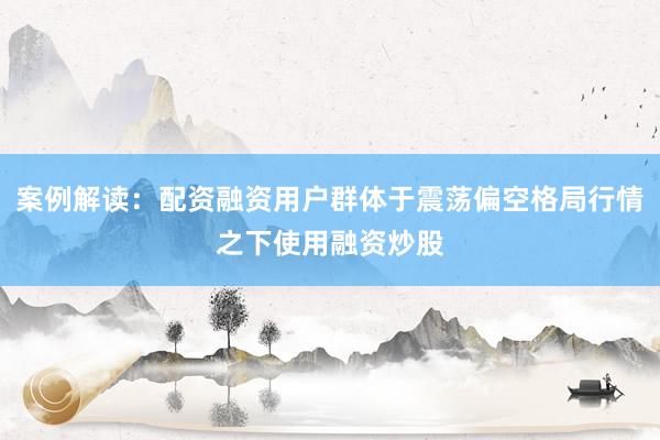 案例解读:配资融资用户群体于震荡偏空格局行情之下使用融资炒股