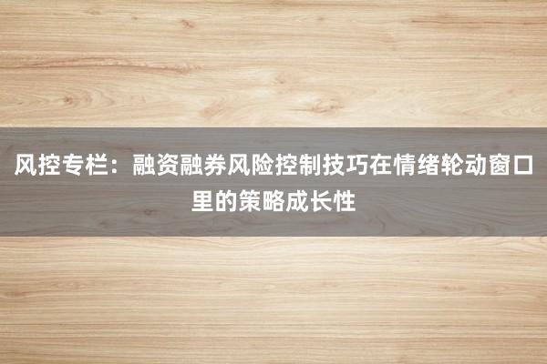 风控专栏：融资融券风险控制技巧在情绪轮动窗口里的策略成长性