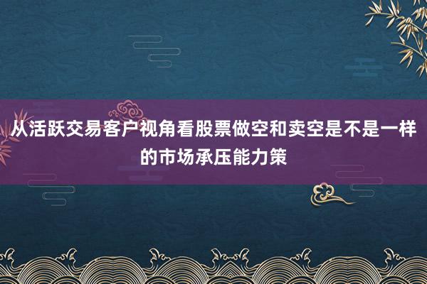 从活跃交易客户视角看股票做空和卖空是不是一样的市场承压能力策