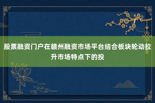 股票融资门户在赣州融资市场平台结合板块轮动拉升市场特点下的投
