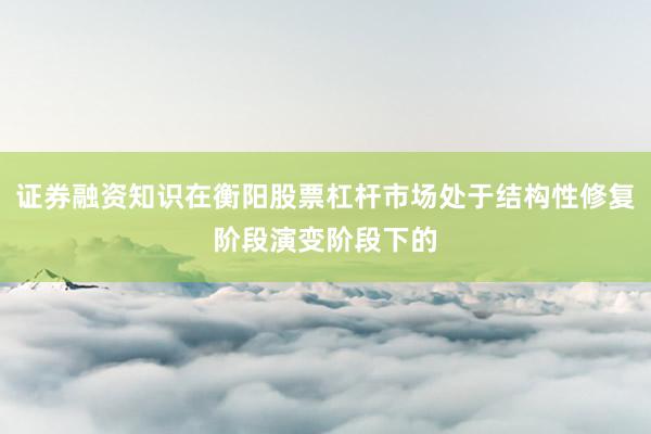 证券融资知识在衡阳股票杠杆市场处于结构性修复阶段演变阶段下的
