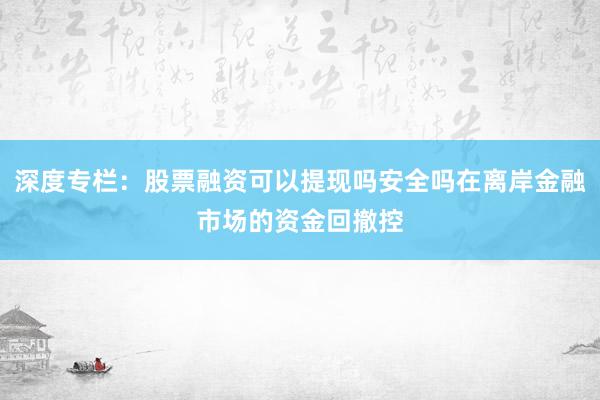 深度专栏:股票融资可以提现吗安全吗在离岸金融市场的资金回撤控