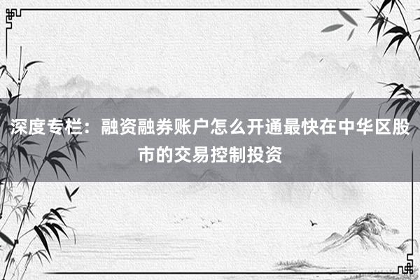 深度专栏：融资融券账户怎么开通最快在中华区股市的交易控制投资