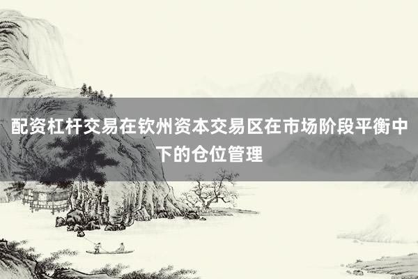 配资杠杆交易在钦州资本交易区在市场阶段平衡中下的仓位管理
